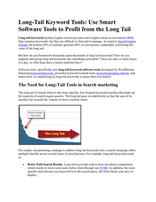 Long-Tail Keyword Tools: Use Smart Software Tools to Profit from the Long Tail  Long-tail keywords produce higher conversion rates and a higher return on investment (ROI) than common keywords, but they are difficult to find and to manage. As noted in Search Engine Journal, the bottom 20% of searches generate 60% of conversions, undeniably confirming the value of the long tail.  But how do you brainstorm thousands upon thousands of long-tail keywords? How do you organize and group long-tail keywords into something actionable? There are only so many hours in a day, so what hope does a search marketer have?  Software tools: specifically new long-tail keyword software tools developed by WordStream, featuring keyword discovery, powerful keyword research tools, keyword grouping options, and much more, so capitalizing on long-tail keywords is easier than ever before! The Need for Long-Tail Tools in Search marketing The long tail of search refers to the more specific, less frequent keyword searches that make up the majority of search engine queries. The long tail goes on indefinitely so that the sum of its searches far exceeds the volume of more common terms. Put simply, incorporating a strategy to address long-tail keywords into a search campaign offers multiple benefits across several areas of your business. For example, long-tail keywords result in: Better Paid Search Results: Long-tail keywords tend to have less direct competition, which results in lower costs and a better click-through rate (CTR). In addition, the more specific and relevant your keyword is to the search query, the more likely your ad is to display. Better Natural Search Results: Long-tail keywords provide you with a constant stream of ideas for relevant landing pages and content creation to help with your natural search efforts. Improved Insight into the Customer: Use long-tail keywords to intuit new features or requests consumers are seeking. Despite these benefits, most marketers neglect the long tail because of difficulty around execution. It's just too darn hard! Manually managing a hundred or so keywords doesn't seem too bad, but what do you do with thousands, hundreds of thousands or even millions of keywords? Software Tools For getting started with the long tail Since it's impossible for an individual or even a group of people to brainstorm thousands of long-tail keywords, you have three options: Broad Match on the More Obvious Keywords: Although broad match is helpful for certain aspects of search, simply broad matching on well-known or more obvious (aka 
head tail
) keywords results in greater competition (and therefore higher prices and/or worse ad ranking), poorer relevancy and lower Quality Scores, which likely produce inferior conversion rates. Use a Keyword Generation Tool: There is no guarantee that generated keywords will be relevant to your website; adding them to your AdWords campaign can waste money and decrease your overall CTR. Additionally, these keywords can easily be seen by anyone else using the tool, so you're left with a keyword list that could greatly overlap with your competitors, leaving you all bidding for the same queries. Use WordStream's Long Tail Keyword Tools: WordStream provides tools to automatically discover relevant keywords that people have actually searched on to find your site. Free Keyword Tool by WordStream: You can get started with our free online keyword tool, which indexes over 1 billion keywords to provide the most accurate and comprehensive results of any free tool. We deliver thousands of keyword phrases including long-tail variations at no cost. Keyword Discovery Tool: Uncover your personalized long tail of search by examining your Web server log files, which contain a history of all the actual search queries that brought people to your website. Click here to download the tool. Web Analytics Tools Integration: You can easily upload keywords from a third-party tool, like Google Analytics, Omniture, or others. JavaScript Tracker: Insert our JavaScript in the code of your website and whenever a new visitor finds your site through a search, the keyword will automatically be stored in your WordStream keyword database. WordStream is your best option to get started with the long tail and the ideal Keyword Discovery Tool. Web log files are filled with a wealth of private and powerful data, unseen by your competitors. Now that you can visualize your 
tail
 and have access to all of your keywords, your next step is managing them. Keyword Management with long-tail keyword tools When examining a large amount of information, you may be tempted to sort and manage keywords in an Excel spreadsheet. Excel, though, can only do so much when it comes to long-tail keywords. Grouping and organizing thousands of keywords, even with the help of Excel, is an impossible task. Spreadsheets must be updated each time new data is available, and Excel is not equipped with the ability to group common keywords by to help evaluate thematic segments. What's more, you can't take action from inside Excel, so you may find yourself alternating between multiple browser windows as you apply your Excel insight to your search campaign. WordStream provides an actionable database platform that updates and groups your long-tail keywords automatically. To ensure you get the most out of your long-tail keywords, WordStream's features include: Keyword Group Suggestions: WordStream analyzes your keywords and suggests the best way to organize and group them together. With a few clicks of the mouse, thousands of keywords can be moved around and properly segmented. Continuous Keyword Discovery: Instead of using a third-party tool each time you want to expand your keyword list, WordStream tracks keywords that bring people to your website and adds new terms every day. Your keyword list grows as you sleep. Keyword Organization: As new keywords flow in, they're grouped by rules that you've created. Each day, WordStream updates your keyword list, evaluating popularity and segment suggestions based on the most recent data. Advanced Search Options: Keywords may be sorted by visits generated, number of terms in the query, or even conversions attributed to different keywords, so your time is always focused on the most impactful areas of your long tail of search. Actionability: Aside from grouping and evaluating keywords, you can assign negative keywords, create Ad Groups, write relevant ad text, and publish your work directly to Google AdWords, all from within WordStream. Search Marketing Workflow: Once you've segmented the long tail of search using our keyword grouper and keyword segmentation tools, you can then clearly see what keyword groupings generate the most traffic and goal conversions. The WordStream long-tail keyword tool provides valuable, actionable insight into how to prioritize search marketing workflow (i.e., determining what PPC or SEO tasks are in the most critical need of optimization), and the ability to then complete that work in a quick and efficient way. Released in 1985, Excel was created for financial analysis, and it quickly became the standard tool of accountants, students, and economic professionals. WordStream, on the other hand, was developed for the modern-day marketer involved in search campaign management. Its new software allows marketers to properly organize, segment and capitalize on all aspects of search, including the long tail, simultaneously acting as the ideal long-tail software solution. long-tail keyword tool best practices Once you get started with WordStream, you can quickly analyze and group together your long-tail keywords. As your long-tail keyword database grows, you can iteratively expand and optimize your search marketing campaigns in the following ways: Reduce Excessive Reliance on Broad Matching: Having more specific keywords in your keyword lists will enable you to avoid (or bid less on) the more expensive, highly competitive and potentially less-relevant 
head
 terms, while allowing you to instead focus on the more specific keyword segmentations that are most relevant and most important to your business. Segment and Sub-Segment Relevant Keyword Groupings: By breaking up more general groupings of keywords into multiple, more specific keyword groupings, you can author more specific ads and landing pages which speak more directly to the original intent of the searcher. Leverage the Long Tail to Discover Negative Keywords: Don't assume that all long-tail keywords are relevant to your business! Use WordStream's powerful negative keyword tool to discover and set negative keywords to reduce irrelevant clicks and impressions, as well as improve your Quality Score. Overall, long tail keyword tools from WordStream enable the search marketer to enact a selective, more sophisticated approach to conversion rate optimization and generating greater ROI from search marketing campaigns. For more information on long-tail keyword best practices, download our Search Engine Marketing Best Practices Guide. Wordstream: your long-tail keyword tool solution Long-tail keywords play a vital part in informing and optimizing both paid and natural search marketing strategies, yet unfortunately for many marketers, the benefits of pursuing a long-tail search marketing strategy are outweighed by the added time and complexity required to organize and act on substantially longer keyword lists. WordStream is the first tool on the market today that allows a search marketer to continuously discover, analyze and act on their long-tail keywords to unlock all the value of the long tail, including greater relevance. To see how easy it can be, you should: Try WordStream Free Today Request a Live Demonstration Sign up for our Search Marketing Webinar Subscribe to our Newsletter 