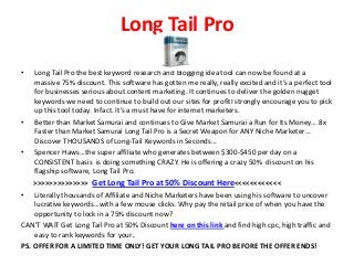 Long Tail Pro
• Long Tail Pro the best keyword research and blogging idea tool can now be found at a
massive 75% discount. This software has gotten me really, really excited and it’s a perfect tool
for businesses serious about content marketing. It continues to deliver the golden nugget
keywords we need to continue to build out our sites for profitI strongly encourage you to pick
up this tool today. Infact. It’s a must have for internet marketers.
• Better than Market Samurai and continues to Give Market Samurai a Run for Its Money… 8x
Faster than Market Samurai Long Tail Pro is a Secret Weapon for ANY Niche Marketer…
Discover THOUSANDS of Long-Tail Keywords in Seconds…
• Spencer Haws…the super affiliate who generates between $300-$450 per day on a
CONSISTENT basis is doing something CRAZY. He is offering a crazy 50% discount on his
flagship software, Long Tail Pro.
>>>>>>>>>>>>>> Get Long Tail Pro at 50% Discount Here<<<<<<<<<<<<
• Literally thousands of Affiliate and Niche Marketers have been using his software to uncover
lucrative keywords…with a few mouse clicks. Why pay the retail price of when you have the
opportunity to lock in a 75% discount now?
CAN’T WAIT Get Long Tail Pro at 50% Discount here on this link and find high cpc, high traffic and
easy to rank keywords for your.
PS. OFFER FOR A LIMITED TIME ONLY! GET YOUR LONG TAIL PRO BEFORE THE OFFER ENDS!
 