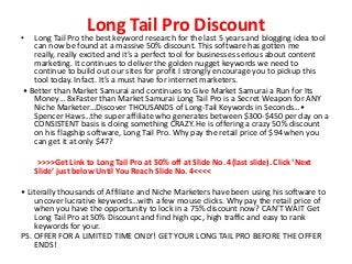 Long Tail Pro Discount• Long Tail Pro the best keyword research for the last 5 years and blogging idea tool
can now be found at a massive 50% discount. This software has gotten me
really, really excited and it’s a perfect tool for businesses serious about content
marketing. It continues to deliver the golden nugget keywords we need to
continue to build out our sites for profit I strongly encourage you to pickup this
tool today. Infact. It’s a must have for internet marketers.
• Better than Market Samurai and continues to Give Market Samurai a Run for Its
Money… 8xFaster than Market Samurai Long Tail Pro is a Secret Weapon for ANY
Niche Marketer…Discover THOUSANDS of Long-Tail Keywords in Seconds…•
Spencer Haws…the super affiliate who generates between $300-$450 per day on a
CONSISTENT basis is doing something CRAZY. He is offering a crazy 50% discount
on his flagship software, Long Tail Pro. Why pay the retail price of $94 when you
can get it at only $47?
>>>>Get Link to Long Tail Pro at 50% off at Slide No. 4(last slide). Click ‘Next
Slide’ just below Until You Reach Slide No. 4<<<<
• Literally thousands of Affiliate and Niche Marketers have been using his software to
uncover lucrative keywords…with a few mouse clicks. Why pay the retail price of
when you have the opportunity to lock in a 75% discount now? CAN’T WAIT Get
Long Tail Pro at 50% Discount and find high cpc, high traffic and easy to rank
keywords for your.
PS. OFFER FOR A LIMITED TIME ONLY! GET YOUR LONG TAIL PRO BEFORE THE OFFER
ENDS!
 