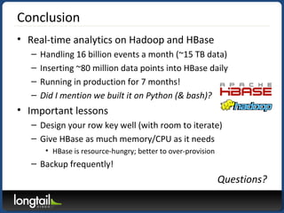 Conclusion
• Real-time analytics on Hadoop and HBase
– Handling 16 billion events a month (~15 TB data)
– Inserting ~80 million data points into HBase daily
– Running in production for 7 months!
– Did I mention we built it on Python (& bash)?
• Important lessons
– Design your row key well (with room to iterate)
– Give HBase as much memory/CPU as it needs
• HBase is resource-hungry; better to over-provision
– Backup frequently!
Questions?
 