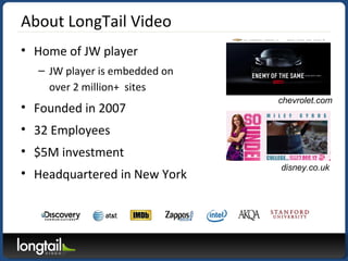 About LongTail Video
• Home of JW player
– JW player is embedded on
over 2 million+ sites
• Founded in 2007
• 32 Employees
• $5M investment
• Headquartered in New York
disney.co.uk
chevrolet.com
 
