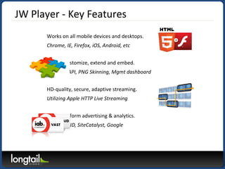 JW Player - Key Features
Works on all mobile devices and desktops.
Chrome, IE, Firefox, iOS, Android, etc
Easy to customiz...