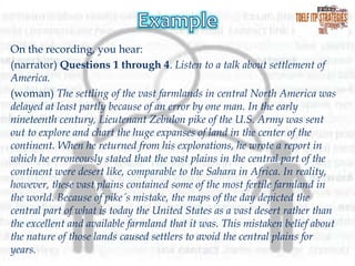 On the recording, you hear:
(narrator) Questions 1 through 4. Listen to a talk about settlement of
America.
(woman) The settling of the vast farmlands in central North America was
delayed at least partly because of an error by one man. In the early
nineteenth century, Lieutenant Zebulon pike of the U.S. Army was sent
out to explore and chart the huge expanses of land in the center of the
continent. When he returned from his explorations, he wrote a report in
which he erroneously stated that the vast plains in the central part of the
continent were desert like, comparable to the Sahara in Africa. In reality,
however, these vast plains contained some of the most fertile farmland in
the world. Because of pike´s mistake, the maps of the day depicted the
central part of what is today the United States as a vast desert rather than
the excellent and available farmland that it was. This mistaken belief about
the nature of those lands caused settlers to avoid the central plains for
years.

 