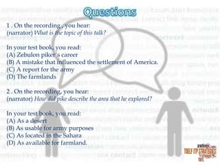 1 . On the recording , you hear:
(narrator) What is the topic of this talk?
In your test book, you read:
(A) Zebulon piker´s career
(B) A mistake that influenced the settlement of America.
(C) A report for the army
(D) The farmlands
2 . On the recording, you hear:
(narrator) How did pike describe the area that he explored?
In your test book, you read:
(A) As a desert
(B) As usable for army purposes
(C) As located in the Sahara
(D) As available for farmland.

 