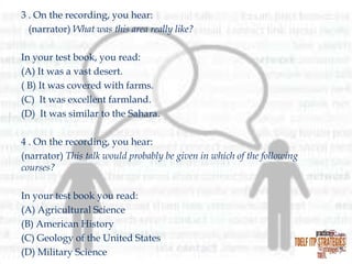 3 . On the recording, you hear:
(narrator) What was this area really like?
In your test book, you read:
(A) It was a vast desert.
( B) It was covered with farms.
(C) It was excellent farmland.
(D) It was similar to the Sahara.
4 . On the recording, you hear:
(narrator) This talk would probably be given in which of the following
courses?
In your test book you read:
(A) Agricultural Science
(B) American History
(C) Geology of the United States
(D) Military Science

 