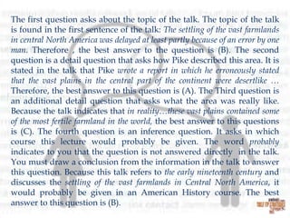 The first question asks about the topic of the talk. The topic of the talk
is found in the first sentence of the talk: The settling of the vast farmlands
in central North America was delayed at least partly because of an error by one
man. Therefore , the best answer to the question is (B). The second
question is a detail question that asks how Pike described this area. It is
stated in the talk that Pike wrote a report in which he erroneously stated
that the vast plains in the central part of the continent were desertlike …
Therefore, the best answer to this question is (A). The Third question is
an additional detail question that asks what the area was really like.
Because the talk indicates that in reality…these vast plains contained some
of the most fertile farmland in the world, the best answer to this questions
is (C). The fourth question is an inference question. It asks in which
course this lecture would probably be given. The word probably
indicates to you that the question is not answered directly in the talk.
You must draw a conclusion from the information in the talk to answer
this question. Because this talk refers to the early nineteenth century and
discusses the settling of the vast farmlands in Central North America, it
would probably be given in an American History course. The best
answer to this question is (B).

 