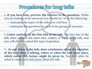 1. If you have time, preview the answers to the questions. While
you are looking at the answers, you should try to do the fallowing:
 Anticipate the topics of the talks you will hear.
 Anticipate the questions for each of the groups of answers.
2. Listen carefully to the first line of the talk. The first line of the
talk often contains the main idea, subject, or topic of the talk, and
you will often be asked this type of question.
3 . As you listen to the talk, draw conclusions about the situation
of the talk: who is talking, where or when the talk takes place,
which course this lecture might be given in. You will often be
asked to make such inferences about the talk.

 