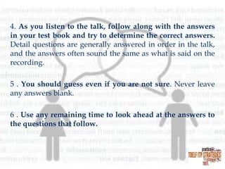 4. As you listen to the talk, follow along with the answers
in your test book and try to determine the correct answers.
Detail questions are generally answered in order in the talk,
and the answers often sound the same as what is said on the
recording.
5 . You should guess even if you are not sure. Never leave
any answers blank.
6 . Use any remaining time to look ahead at the answers to
the questions that follow.

 