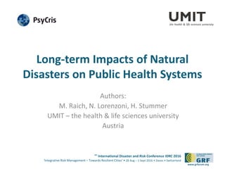 6th
International Disaster and Risk Conference IDRC 2016
‘Integrative Risk Management – Towards Resilient Cities‘ • 28 Aug – 1 Sept 2016 • Davos • Switzerland
www.grforum.org
Long-term Impacts of Natural
Disasters on Public Health Systems
Authors:
M. Raich, N. Lorenzoni, H. Stummer
UMIT – the health & life sciences university
Austria
 