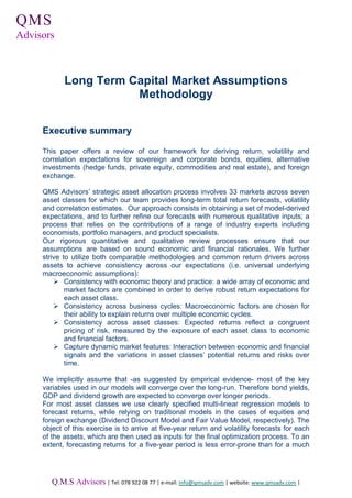 QMS
  .   .

Advisors



              Long Term Capital Market Assumptions
                         Methodology


      Executive summary

      This paper offers a review of our framework for deriving return, volatility and
      correlation expectations for sovereign and corporate bonds, equities, alternative
      investments (hedge funds, private equity, commodities and real estate), and foreign
      exchange.

      QMS Advisors’ strategic asset allocation process involves 33 markets across seven
      asset classes for which our team provides long-term total return forecasts, volatility
      and correlation estimates. Our approach consists in obtaining a set of model-derived
      expectations, and to further refine our forecasts with numerous qualitative inputs; a
      process that relies on the contributions of a range of industry experts including
      economists, portfolio managers, and product specialists.
      Our rigorous quantitative and qualitative review processes ensure that our
      assumptions are based on sound economic and financial rationales. We further
      strive to utilize both comparable methodologies and common return drivers across
      assets to achieve consistency across our expectations (i.e. universal underlying
      macroeconomic assumptions):
          Ø Consistency with economic theory and practice: a wide array of economic and
              market factors are combined in order to derive robust return expectations for
              each asset class.
          Ø Consistency across business cycles: Macroeconomic factors are chosen for
              their ability to explain returns over multiple economic cycles.
          Ø Consistency across asset classes: Expected returns reflect a congruent
              pricing of risk, measured by the exposure of each asset class to economic
              and financial factors.
          Ø Capture dynamic market features: Interaction between economic and financial
              signals and the variations in asset classes’ potential returns and risks over
              time.

      We implicitly assume that -as suggested by empirical evidence- most of the key
      variables used in our models will converge over the long-run. Therefore bond yields,
      GDP and dividend growth are expected to converge over longer periods.
      For most asset classes we use clearly specified multi-linear regression models to
      forecast returns, while relying on traditional models in the cases of equities and
      foreign exchange (Dividend Discount Model and Fair Value Model, respectively). The
      object of this exercise is to arrive at five-year return and volatility forecasts for each
      of the assets, which are then used as inputs for the final optimization process. To an
      extent, forecasting returns for a five-year period is less error-prone than for a much




          Q.M.S Advisors | Tel: 078 922 08 77 | e-mail: info@qmsadv.com | website: www.qmsadv.com |
 