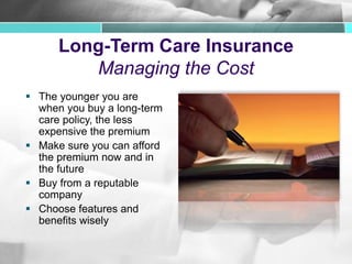 Long-Term Care Insurance
Managing the Cost
 The younger you are
when you buy a long-term
care policy, the less
expensive the premium
 Make sure you can afford
the premium now and in
the future
 Buy from a reputable
company
 Choose features and
benefits wisely
 