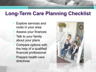 Long-Term Care Planning Checklist
 Explore services and
costs in your area
 Assess your finances
 Talk to your family
about your plans
 Compare options with
the help of a qualified
financial professional
 Prepare health-care
directives
 