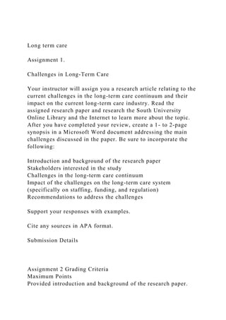 Long term care
Assignment 1.
Challenges in Long-Term Care
Your instructor will assign you a research article relating to the
current challenges in the long-term care continuum and their
impact on the current long-term care industry. Read the
assigned research paper and research the South University
Online Library and the Internet to learn more about the topic.
After you have completed your review, create a 1- to 2-page
synopsis in a Microsoft Word document addressing the main
challenges discussed in the paper. Be sure to incorporate the
following:
Introduction and background of the research paper
Stakeholders interested in the study
Challenges in the long-term care continuum
Impact of the challenges on the long-term care system
(specifically on staffing, funding, and regulation)
Recommendations to address the challenges
Support your responses with examples.
Cite any sources in APA format.
Submission Details
Assignment 2 Grading Criteria
Maximum Points
Provided introduction and background of the research paper.
 