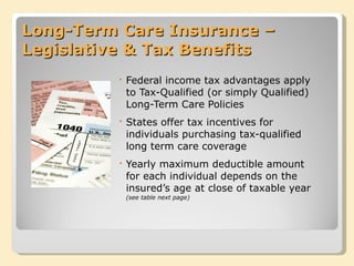 Long-Term Care Insurance – Legislative & Tax Benefits Federal income tax advantages apply to Tax-Qualified (or simply Qualified) Long-Term Care Policies States offer tax incentives for individuals purchasing tax-qualified long term care coverage Yearly maximum deductible amount for each individual depends on the insured’s age at close of taxable year  (see table next page) 