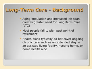 Long-Term Care - Background Aging population and increased life span creates greater need for Long-Term Care (LTC) Most people fail to plan past point of retirement Health plans typically do not cover ongoing chronic care such as an extended stay in an assisted living facility, nursing home, or home health aide 
