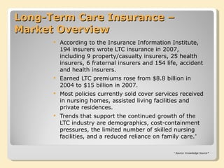 Long-Term Care Insurance – Market Overview According to the Insurance Information Institute, 194 insurers wrote LTC insurance in 2007, including 9 property/casualty insurers, 25 health insurers, 6 fraternal insurers and 154 life, accident and health insurers. Earned LTC premiums rose from $8.8 billion in 2004 to $15 billion in 2007. Most policies currently sold cover services received in nursing homes, assisted living facilities and private residences. Trends that support the continued growth of the LTC industry are demographics, cost-containment pressures, the limited number of skilled nursing facilities, and a reduced reliance on family care. * * Source: Knowledge Source® 