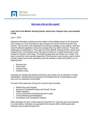  

 

                           Get more info on this report!


Long Term Care Market: Nursing Homes, Home Care, Hospice Care, and Assisted
Living

June 1, 2010

Kalorama Information publishes its third edition of this detailed report on the long term
care industry at a time of growth but also change and concern for the long term care
industry. The economy has challenged the business strategies of key players, while the
recent healthcare legislation introduces changes that may affect revenues. These twin
challenges are addressed in The Long-Term Care Market: Nursing Homes, Home Care,
Hospice Care, and Assisted Living The report provides an in-depth examination of the
market for long-term care today. The following segments are broken out in detail: This
report covers the most important segments of the long term care industry, each of which
provide medical care and/or assistance with the activities of daily living (ADLs) on an
ongoing basis:

    •   Nursing care;
    •   Home Care;
    •   Hospice Care;
    •   Assisted Living.

Excluded are markets that address temporary care needs such as physical or mental
rehabilitation. Residential living programs and facilities that do not generally provide
care such as retirement communities.

For each of the segments of long term care the report provides:

    •   Market Size and Forecast
    •   Number of Facilities/Providers and Growth Trends
    •   Patient Statistics
    •   Forms of Payment and Reimbursement Levels
    •   Trends Affecting the Marketplace
    •   Competitors and Competitive Analysis

Sales estimates for each market segment represent U.S. revenues and are expressed
in current dollars. Estimates are provided for the historic 2005 to 2009 period and
forecasts are provided through 2015.
 