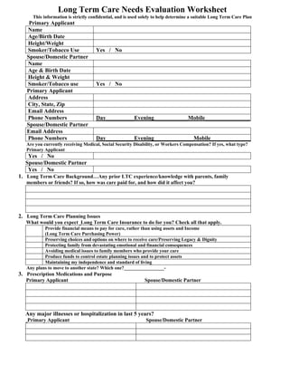 Long Term Care Needs Evaluation Worksheet
      This information is strictly confidential, and is used solely to help determine a suitable Long Term Care Plan
    Primary Applicant
   Name
   Age/Birth Date
   Height/Weight
   Smoker/Tobacco Use                Yes / No
   Spouse/Domestic Partner
   Name
   Age & Birth Date
   Height & Weight
   Smoker/Tobacco use                Yes / No
   Primary Applicant
   Address
   City, State, Zip
   Email Address
   Phone Numbers                     Day__________Evening____________Mobile________________
   Spouse/Domestic Partner
   Email Address
   Phone Numbers                     Day__________Evening______________Mobile_______________
   Are you currently receiving Medical, Social Security Disability, or Workers Compensation? If yes, what type?
   Primary Applicant
   Yes / No
  Spouse/Domestic Partner
   Yes / No
1. Long Term Care Background…Any prior LTC experience/knowledge with parents, family
   members or friends? If so, how was care paid for, and how did it affect you?




2. Long Term Care Planning Issues
   What would you expect Long Term Care Insurance to do for you? Check all that apply.
           Provide financial means to pay for care, rather than using assets and Income
           (Long Term Care Purchasing Power)
           Preserving choices and options on where to receive care/Preserving Legacy & Dignity
           Protecting family from devastating emotional and financial consequences
           Avoiding medical issues to family members who provide your care
           Produce funds to control estate planning issues and to protect assets
           Maintaining my independence and standard of living
   Any plans to move to another state? Which one?_________________-
3. Prescription Medications and Purpose
   Primary Applicant                                          Spouse/Domestic Partner




  Any major illnesses or hospitalization in last 5 years?
   Primary Applicant                                          Spouse/Domestic Partner
 