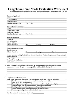 Long Term Care Needs Evaluation Worksheet
      This information is strictly confidential, and is used solely to help determine a suitable Long Term Care Plan


    Primary Applicant
    Name
    Age/Birth Date
    Height/Weight
    Smoker/Tobacco Use               Yes / No

    Spouse/Domestic Partner
    Name
    Age & Birth Date
    Height & Weight
    Smoker/Tobacco use               Yes / No

    Primary Applicant
    Address
    City, State, Zip
    Email Address
    Phone Numbers                    Day__________Evening____________Mobile________________

    Spouse/Domestic Partner
    Email Address
    Phone Numbers                    Day__________Evening______________Mobile_______________
   Are you currently receiving Medical, Social Security Disability, or Workers Compensation? If yes, what type?
   Primary Applicant
    Yes / No
   Spouse/Domestic Partner
    Yes / No

1. Long Term Care Background…Any prior LTC experience/knowledge with parents, family
   members or friends? If so, how was care paid for, and how did it affect you?




2. Long Term Care Planning Issues
   What would you expect Long Term Care Insurance to do for you? Check all that apply.
            Provide financial means to pay for care, rather than using assets and Income
            (Long Term Care Purchasing Power)
            Preserving choices and options on where to receive care/Preserving Legacy & Dignity
            Protecting family from devastating emotional and financial consequences
            Avoiding medical issues to family members who provide your care
            Produce funds to control estate planning issues and to protect assets
            Maintaining my independence and standard of living

   Any plans to move to another state? Which one?_________________-
 