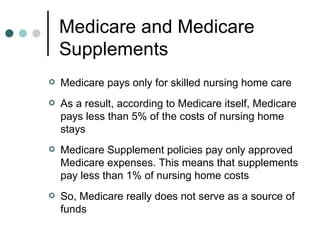Medicare and Medicare Supplements Medicare pays only for skilled nursing home care As a result, according to Medicare itself, Medicare pays less than 5% of the costs of nursing home stays Medicare Supplement policies pay only approved Medicare expenses. This means that supplements pay less than 1% of nursing home costs So, Medicare really does not serve as a source of funds 