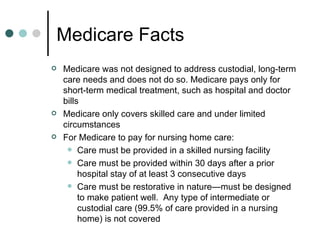Medicare Facts Medicare was not designed to address custodial, long-term care needs and does not do so. Medicare pays only for short-term medical treatment, such as hospital and doctor bills Medicare only covers skilled care and under limited circumstances For Medicare to pay for nursing home care: Care must be provided in a skilled nursing facility Care must be provided within 30 days after a prior hospital stay of at least 3 consecutive days Care must be restorative in nature—must be designed to make patient well.  Any type of intermediate or custodial care (99.5% of care provided in a nursing home) is not covered 