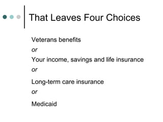 That Leaves Four Choices Veterans benefits or Your income, savings and life insurance or Long-term care insurance or Medicaid 
