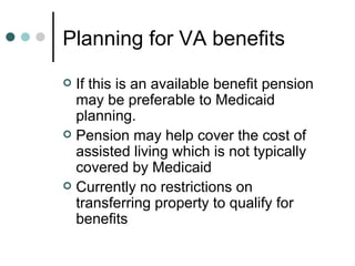 Planning for VA benefits If this is an available benefit pension may be preferable to Medicaid planning.  Pension may help cover the cost of assisted living which is not typically covered by Medicaid Currently no restrictions on transferring property to qualify for benefits 