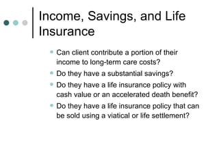 Income, Savings, and Life Insurance Can client contribute a portion of their income to long-term care costs? Do they have a substantial savings? Do they have a life insurance policy with cash value or an accelerated death benefit? Do they have a life insurance policy that can be sold using a viatical or life settlement? 