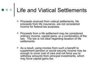 Life and Viatical Settlements Proceeds received from viatical settlements, life proceeds from life insurance, are not considered income for federal tax purposes. Proceeds from a life settlement may be considered ordinary income, capital gains, or a combination of the two.  The law is not clear regarding taxation of life settlements. As a result, using monies from such a benefit to supplement pension or social security income may be enough to cover cost of care and not force you to withdraw amounts from principal investments, which may force capital gains tax. 