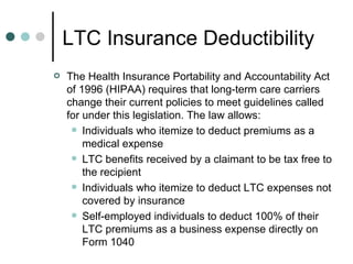 LTC Insurance Deductibility The Health Insurance Portability and Accountability Act of 1996 (HIPAA) requires that long-term care carriers change their current policies to meet guidelines called for under this legislation. The law allows: Individuals who itemize to deduct premiums as a medical expense LTC benefits received by a claimant to be tax free to the recipient Individuals who itemize to deduct LTC expenses not covered by insurance Self-employed individuals to deduct 100% of their LTC premiums as a business expense directly on Form 1040 