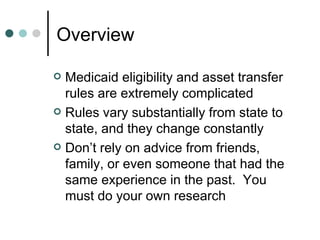 Overview  Medicaid eligibility and asset transfer rules are extremely complicated Rules vary substantially from state to state, and they change constantly Don’t rely on advice from friends, family, or even someone that had the same experience in the past.  You must do your own research 