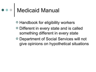 Medicaid Manual Handbook for eligibility workers Different in every state and is called something different in every state Department of Social Services will not give opinions on hypothetical situations 