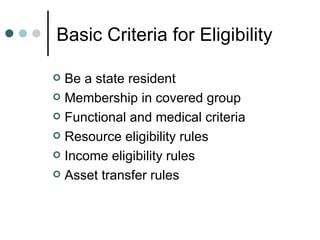 Basic Criteria for Eligibility Be a state resident Membership in covered group Functional and medical criteria Resource eligibility rules Income eligibility rules Asset transfer rules 
