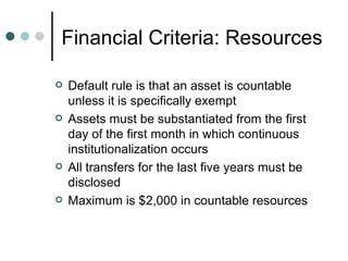 Financial Criteria: Resources  Default rule is that an asset is countable unless it is specifically exempt Assets must be substantiated from the first day of the first month in which continuous institutionalization occurs All transfers for the last five years must be disclosed Maximum is $2,000 in countable resources 