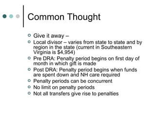 Common Thought Give it away –  Local divisor – varies from state to state and by region in the state (current in Southeastern Virginia is $4,954) Pre DRA: Penalty period begins on first day of month in which gift is made Post DRA: Penalty period begins when funds are spent down and NH care required Penalty periods can be concurrent No limit on penalty periods Not all transfers give rise to penalties 