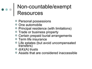 Non-countable/exempt Resources Personal possessions One automobile  Principal residence (with limitations) Trade or business property Certain prepaid burial arrangements Term life insurance Life estates (but avoid uncompensated transfers) d(4)(A) trusts Assets that are considered inaccessible 