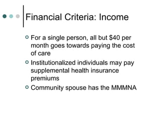 Financial Criteria: Income For a single person, all but $40 per month goes towards paying the cost of care Institutionalized individuals may pay supplemental health insurance premiums Community spouse has the MMMNA 