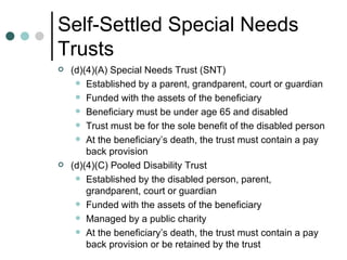 Self-Settled Special Needs Trusts (d)(4)(A) Special Needs Trust (SNT) Established by a parent, grandparent, court or guardian Funded with the assets of the beneficiary Beneficiary must be under age 65 and disabled Trust must be for the sole benefit of the disabled person At the beneficiary’s death, the trust must contain a pay back provision (d)(4)(C) Pooled Disability Trust Established by the disabled person, parent, grandparent, court or guardian Funded with the assets of the beneficiary Managed by a public charity At the beneficiary’s death, the trust must contain a pay back provision or be retained by the trust 