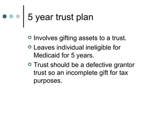 5 year trust plan Involves gifting assets to a trust. Leaves individual ineligible for Medicaid for 5 years.  Trust should be a defective grantor trust so an incomplete gift for tax purposes. 
