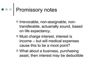 Promissory notes Irrevocable, non-assignable, non-transferable, actuarially sound, based on life expectancy. Must charge interest, interest is income – but will medical expenses cause this to be a moot point? What about a business, purchasing asset, then interest may be deductible 