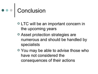 Conclusion LTC will be an important concern in the upcoming years Asset protection strategies are numerous and should be handled by specialists You may be able to advise those who have not considered the consequences of their actions 