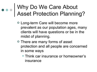 Why Do We Care About Asset Protection Planning? Long-term Care will become more prevalent as our population ages, many clients will have questions or be in the midst of planning. There are many forms of asset protection and all people are concerned in some ways Think car insurance or homeowner’s insurance 