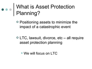 What is Asset Protection Planning? Positioning assets to minimize the impact of a catastrophic event LTC, lawsuit, divorce, etc – all require asset protection planning We will focus on LTC 