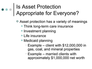 Is Asset Protection Appropriate for Everyone? Asset protection has a variety of meanings Think long-term care insurance Investment planning Life insurance Medicaid planning Example – client with $12,000,000 in gas, coal, and mineral properties Example – married clients with approximately $1,000,000 net worth 