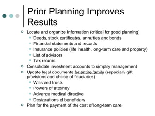Prior Planning Improves Results Locate and organize Information (critical for good planning) Deeds, stock certificates, annuities and bonds Financial statements and records Insurance policies (life, health, long-term care and property) List of advisors Tax returns Consolidate investment accounts to simplify management Update legal documents  for entire family  (especially gift provisions and choice of fiduciaries) Wills and trusts Powers of attorney Advance medical directive Designations of beneficiary Plan for the payment of the cost of long-term care 