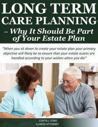 LONG TERM CARE PLANNING 
– Why It Should Be Part of Your Estate Plan 
CURTIS J. FORD 
ILLINOIS ATTORNEY 
“When you sit down to create your estate plan your primary objective will likely be to ensure that your estate assets are handled according to your wishes when you die”  