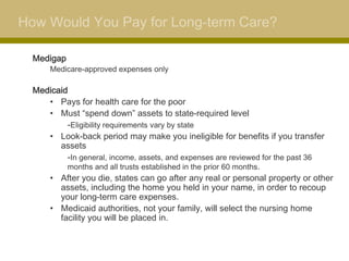 How Would You Pay for Long-term Care?

  Medigap
      Medicare-approved expenses only

  Medicaid
     • Pays for health care for the poor
     • Must “spend down” assets to state-required level
          -Eligibility requirements vary by state
     • Look-back period may make you ineligible for benefits if you transfer
        assets
          -In general, income, assets, and expenses are reviewed for the past 36
          months and all trusts established in the prior 60 months.
     • After you die, states can go after any real or personal property or other
        assets, including the home you held in your name, in order to recoup
        your long-term care expenses.
     • Medicaid authorities, not your family, will select the nursing home
        facility you will be placed in.
 