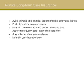Private Long-term Care Insurance



  •   Avoid physical and financial dependence on family and friends
  •   Protect your hard-earned assets
  •   Maintain choice on how and where to receive care
  •   Assure high-quality care, at an affordable price
  •   Stay at home when you need care
  •   Maintain your independence
 