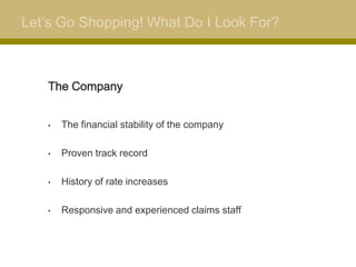 Let’s Go Shopping! What Do I Look For?



   The Company


   •   The financial stability of the company

   •   Proven track record

   •   History of rate increases

   •   Responsive and experienced claims staff
 