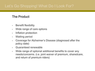 Let’s Go Shopping! What Do I Look For?

   The Product

   •   Benefit flexibility
   •   Wide range of care options
   •   Inflation protection
   •   Waiting period
   •   Coverage for Alzheimer’s Disease (diagnosed after the
       policy date)
   •   Guaranteed renewable
   •   Wide range of optional additional benefits to cover any
       needs/concerns. (i.e. joint waiver of premium, sharedcare,
       and return of premium riders)
 
